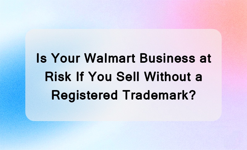 Is Your Walmart Business at Risk If You Sell Without a Registered Trademark?